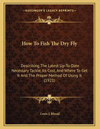 How To Fish The Dry Fly: Describing The Latest Up-To-Date Necessary Tackle, Its Cost, And Where To Get It And The Proper Method Of Using It (1921)