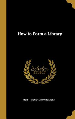How to Form a Library - Wheatley, Henry Benjamin