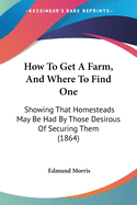 How To Get A Farm, And Where To Find One: Showing That Homesteads May Be Had By Those Desirous Of Securing Them (1864)