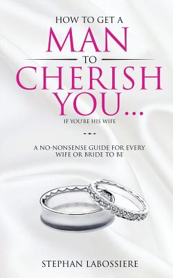 How To Get A Man To Cherish You...If You're His Wife: A no-nonsense guide for every wife or bride-to-be. - Labossiere, Stephan