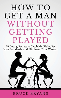 How To Get A Man Without Getting Played: 29 Dating Secrets to Catch Mr. Right, Set Your Standards, and Eliminate Time Wasters - Bryans, Bruce