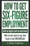 How to Get Six-Figure Employment with No Degree and No Experience!: Who to Call, What to Say, How to Get a Real $100,000 Job!