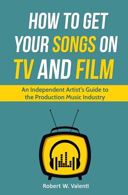 How To Get Your Songs on TV and Film: An Independent Artist's Guide To The Production Music Industry - Valenti, Robert W