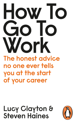 How to Go to Work: The Honest Advice No One Ever Tells You at the Start of Your Career - Clayton, Lucy, and Haines, Steven