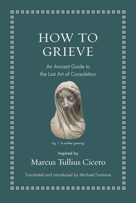 How to Grieve: An Ancient Guide to the Lost Art of Consolation - Cicero, Marcus Tullius, and Fontaine, Michael (Translated by)