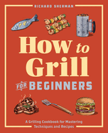 How to Grill for Beginners: A Grilling Cookbook for Mastering Techniques and Recipes