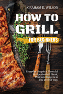 How to Grill for Beginners: Everyday Simple and Flavorful Recipes to Grill Steak, Pork and Burgers in The Perfect Way.