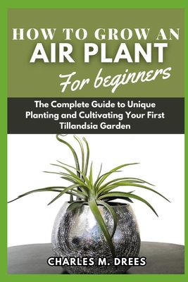 How to Grow an Air Plant for Beginners: The Complete Guide to Unique Planting and Cultivating Your First Tillandsia Garden - Drees, Charles M