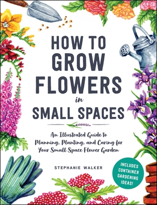 How to Grow Flowers in Small Spaces: An Illustrated Guide to Planning, Planting, and Caring for Your Small Space Flower Garden - Walker, Stephanie