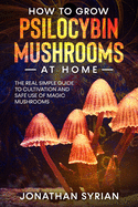 How to Grow Psilocybin Mushrooms at Home: The Real Simple Guide to Cultivation and Safe Use of Magic Mushrooms