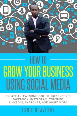 How to Grow Your Business Using Social Media Create an Awesome Online Presence on Facebook, Instagram, YouTube, LinkedIn, Snapchat, And Many More - Braveboy, Ernie