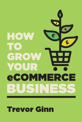 How to Grow your eCommerce Business: The Essential Guide to Building a Successful Multi-Channel Online Business with Google, Shopify, eBay, Amazon & Facebook: The Essential Guide to Building a Successful Multi-Channel Online Business with Google... - Ginn, Trevor Paul