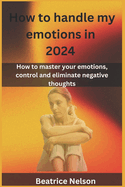 How to handle my emotions in 2024: How to master your emotions, control and eliminate negative thoughts