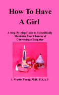 How to Have a Girl: A Step-By-Step Guide to Scientifically Maximize Your Chances of Conceiving a Daughter - Young, J