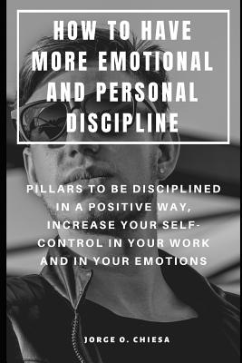 How to Have More Emotional and Personal Discipline: Pillars to Be Disciplined in a Positive Way, Increase Your Self-Control in Your Work and in Your Emotions - Chiesa, Jorge O