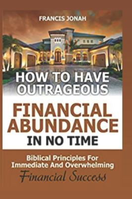 How to Have Outrageous Financial Abundance In No Time: Biblical Principles For Immediate And Overwhelming Financial Success: Wealth Creation, Personal Finance, Budgeting, Make Money, Financial Freedom - Jonah, Francis