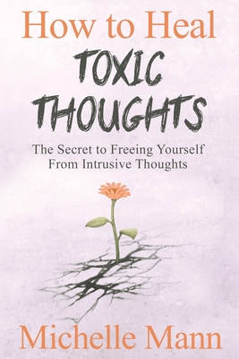 How to Heal Toxic Thoughts & Stop Negative Thinking: The Secret to Freeing Yourself from Intrusive Thoughts - Mann, Michelle