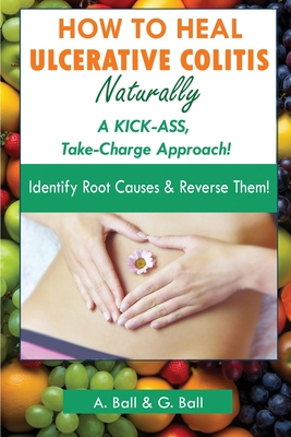 How to Heal Ulcerative Colitis Naturally: A KICK-ASS Take-Charge Approach! - Ball, A, and Ball, G