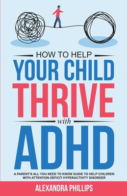 How To Help Your Child Thrive With ADHD: A Parent's All You Need To Know Guide To Help Children With Attention Deficit Hyperactivity Disorder - Phillips, Alexandra