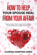 How to Help Your Spouse Heal From Your Affair: Rebuilding Trust and Recovering Your Marriage After Infidelity