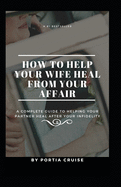 How to Help Your Wife Heal From Your Affair: A Complete Guide to Helping Your Partner Heal After Your Infidelity, Cheating, Unfaithfulness, and Adultery