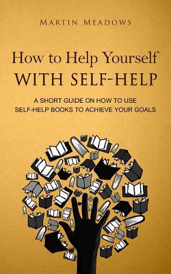How to Help Yourself With Self-Help: A Short Guide on How to Use Self-Help Books to Achieve Your Goals - Meadows, Martin