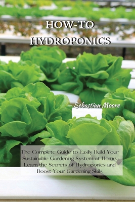 How-To Hydroponics: The Complete Guide to Easily Build Your Sustainable Gardening System at Home. Learn the Secrets of Hydroponics and Boost Your Gardening Skills - Moore, Sebastian