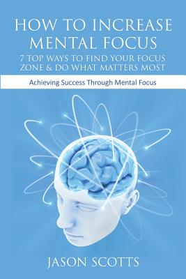 How to Increase Mental Focus: 7 Top Ways to Find Your Focus Zone & Do What Matters Most: Achieving Success Through Mental Focus - Scotts, Jason