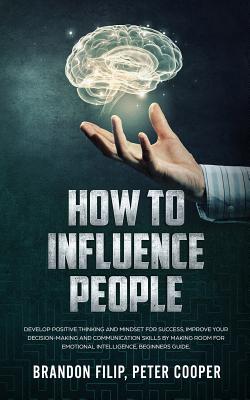 How to Influence People: Develop Positive Thinking And Mindset For Success, Improve Your Decision-making And Communication Skills by Making Room For Emotional Intelligence, beginners guide - Peter Cooper, Brandon Filip