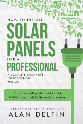 How to Install Solar Panels Like a Professional: A Complete Beginner's Introduction Manual: A Do It Yourself Guide for Grid-Tied, Off-Grid and Hybrid Photovoltaic Systems - Delfin Cota, Alan Adrian (Editor), and Tesla, Alexandre