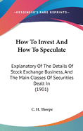 How To Invest And How To Speculate: Explanatory Of The Details Of Stock Exchange Business, And The Main Classes Of Securities Dealt In (1901)