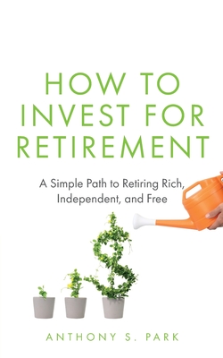 How to Invest for Retirement: A Simple Path to Retiring Rich, Independent, and Free - Park, Anthony S