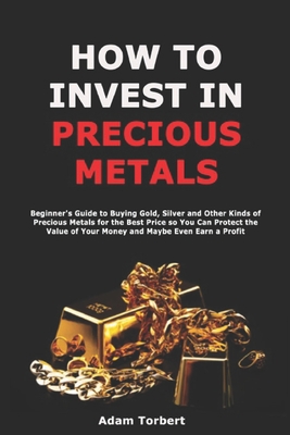 How to Invest in Precious Metals: Beginner's Guide to Buying Gold, Silver and Other Kinds of Precious Metals for the Best Price so You Can Protect the Value of Your Money and Maybe Even Earn a Profit - Torbert, Adam