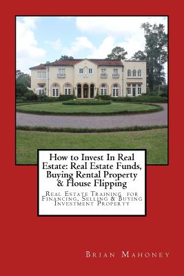 How to Invest In Real Estate: Real Estate Funds, Buying Rental Property & House Flipping: Real Estate Training for Financing, Selling & Buying Investment Property - Mahoney, Brian