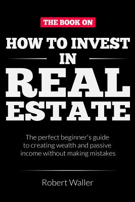 How to Invest In Real Estate: The perfect beginner's guide to creating wealth and passive income without making mistakes - Waller, Robert