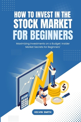 How to Invest in the Stock Market for Beginners: Maximizing Investments on a Budget: Insider Market Secrets for Beginners" - Smith, Kelvin