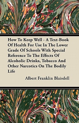 How to Keep Well - A Text-Book of Health for Use in the Lower Grade of Schools with Special Reference to the Effects of Alcoholic Drinks, Tobacco and Other Narcotics on the Bodily Life - Blaisdell, Albert Franklin