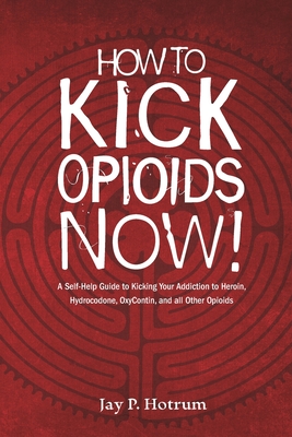 How to Kick Opioids Now!: A Self-Help Guide to Kicking Your Addiction to Heroin, Hydrocodone, OxyContin, and all Other Opioids. - Hotrum, Jay P