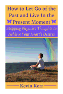 How to Let Go of the Past and Live in the Present Moment: Stopping Negative Thoughts to Achieve Your Heart's Desires.