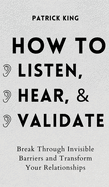 How to Listen, Hear, and Validate: Break Through Invisible Barriers and Transform Your Relationships
