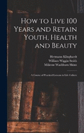 How to Live 100 Years and Retain Youth, Health and Beauty: A Course of Practical Lessons in Life Culture