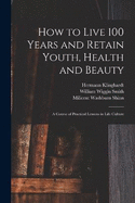 How to Live 100 Years and Retain Youth, Health and Beauty: A Course of Practical Lessons in Life Culture