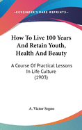 How to Live 100 Years and Retain Youth, Health and Beauty; A Course of Practical Lessons in Life Culture