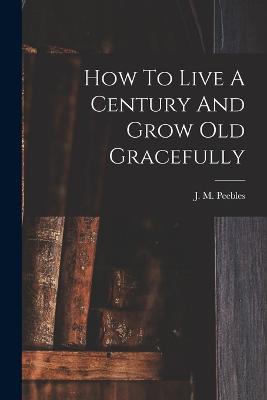 How To Live A Century And Grow Old Gracefully - Peebles, J M (James Martin) 1822-1 (Creator)