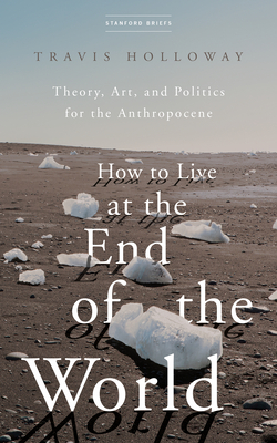 How to Live at the End of the World: Theory, Art, and Politics for the Anthropocene - Holloway, Travis