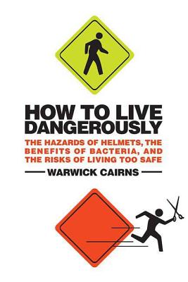 How to Live Dangerously: The Hazards of Helmets, the Benefits of Bacteria, and the Risks of Living Too Safe - Cairns, Warwick