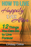 How To Live Happily Ever After: 12 Things You Can Do To live Forever