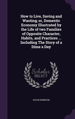 How to Live, Saving and Wasting; or, Domestic Economy Illustrated by the Life of two Families of Opposite Character, Habits, and Practices ... Including The Story of a Dime a Day - Robinson, Solon