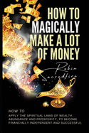 How to Magically Make a Lot of Money: How to Apply the Spiritual Laws of Wealth, Abundance and Prosperity to Become Financially Independent and Successful