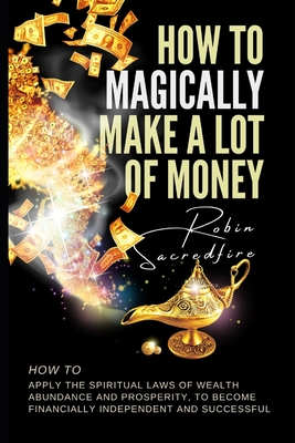 How to magically make a lot of money: How to Apply the Spiritual Laws of Wealth, Abundance and Prosperity to Become Financially Independent and Successful - Sacredfire, Robin